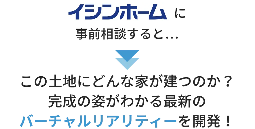 イシンホームに事前相談すると…この土地にどんな家が建つのか・完成の姿がわかる最新のバーチャルリアリティーを開発！